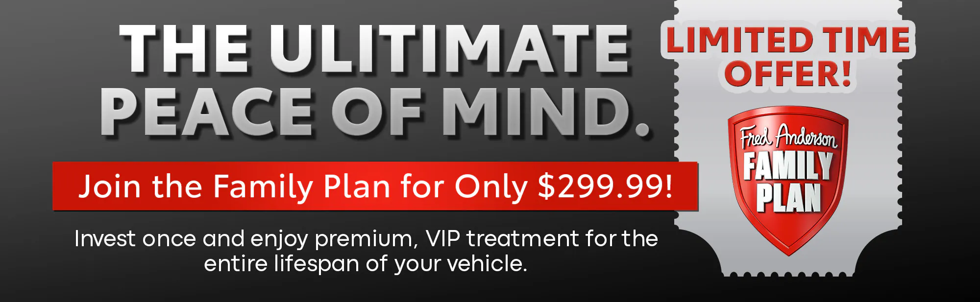 The Ultimate Peace of Mind. Join the Fred Anderson Family Plan for only $299.99. Limited time offer.